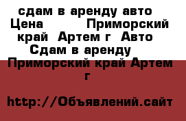 сдам в аренду авто › Цена ­ 500 - Приморский край, Артем г. Авто » Сдам в аренду   . Приморский край,Артем г.